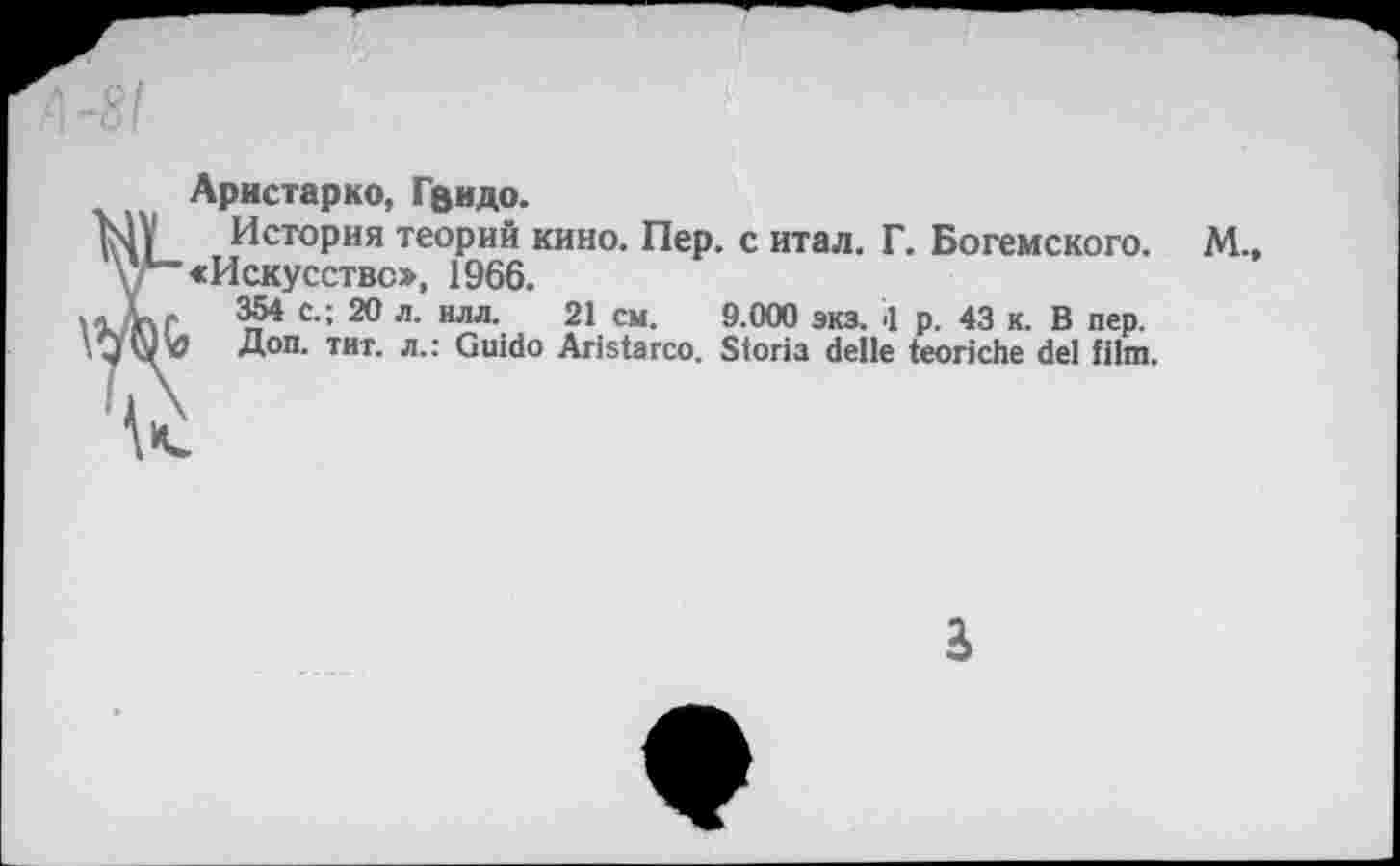 ﻿Аристарко, Гвидо.
История теорий кино. Пер. с итал. Г. Богемского. «Искусство, 1966.
354 с.; 20 л. илл. 21 см. 9.000 экз. .1 р. 43 к. В пер.
Доп. тит. л.: Guido Aristarco. Storia delle teoriche del film.
